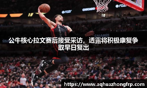 公牛核心拉文赛后接受采访,透露将积极康复争取早日复出